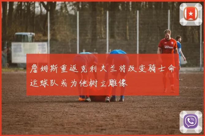 詹姆斯重返克利夫兰将改变骑士命运球队或为他树立雕像