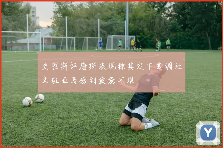 史密斯评唐斯表现称其定下基调让文班亚马感到疲惫不堪