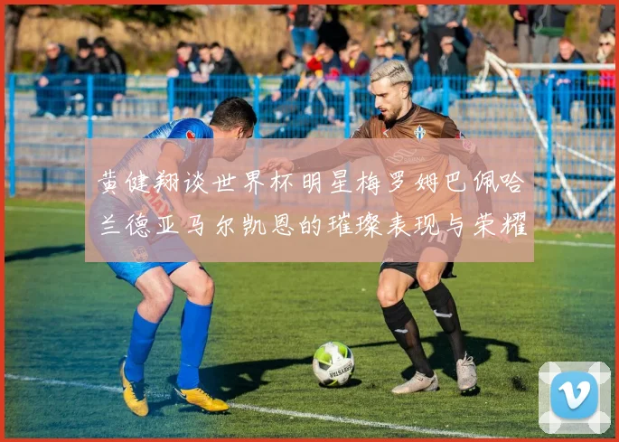 黄健翔谈世界杯明星梅罗姆巴佩哈兰德亚马尔凯恩的璀璨表现与荣耀时刻