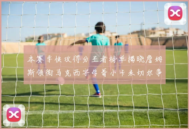 本赛季快攻得分王者榜单揭晓詹姆斯领衔马克西字母哥小卡米切尔争辉