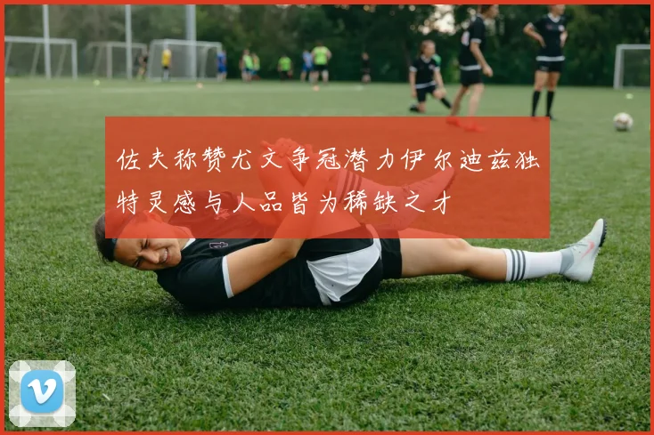 佐夫称赞尤文争冠潜力伊尔迪兹独特灵感与人品皆为稀缺之才