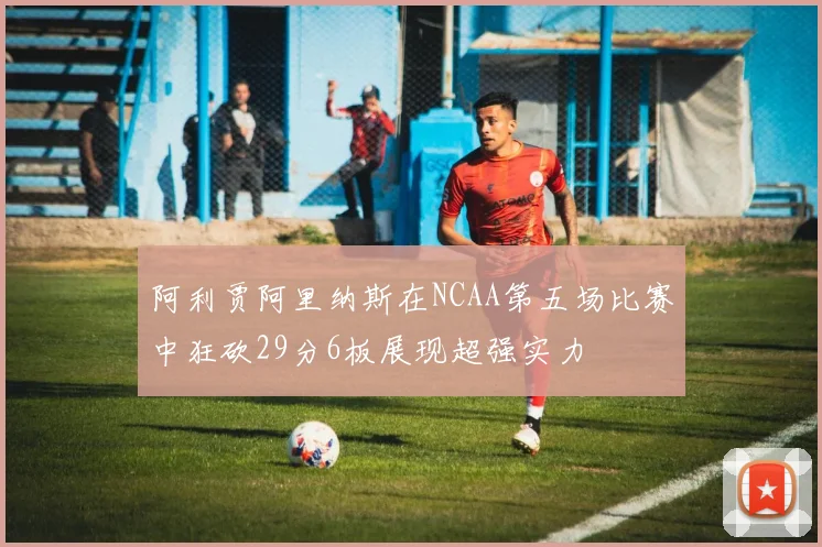 阿利贾阿里纳斯在NCAA第五场比赛中狂砍29分6板展现超强实力