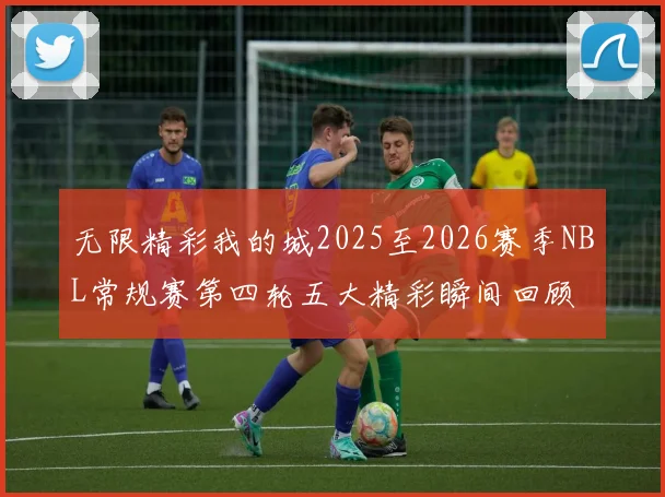 无限精彩我的城2025至2026赛季NBL常规赛第四轮五大精彩瞬间回顾