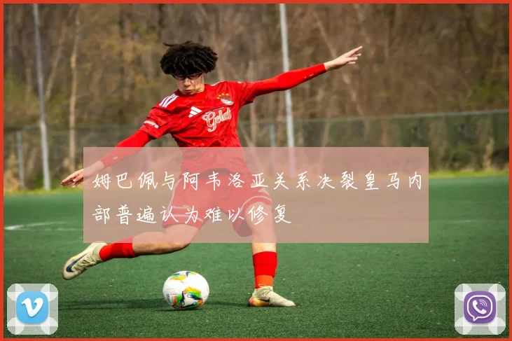 姆巴佩与阿韦洛亚关系决裂皇马内部普遍认为难以修复