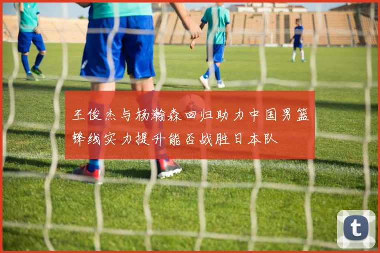 王俊杰与杨瀚森回归助力中国男篮锋线实力提升能否战胜日本队