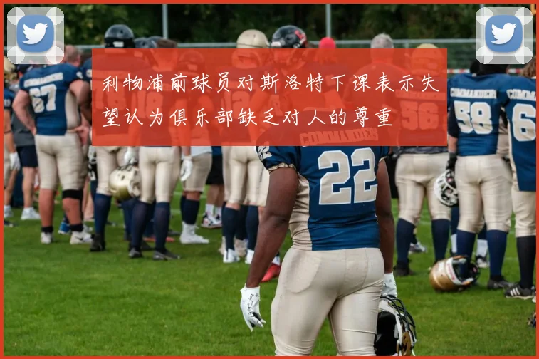 利物浦前球员对斯洛特下课表示失望认为俱乐部缺乏对人的尊重