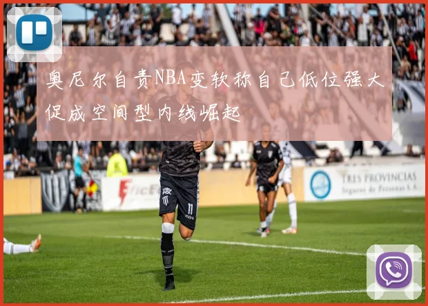 奥尼尔自责NBA变软称自己低位强大促成空间型内线崛起