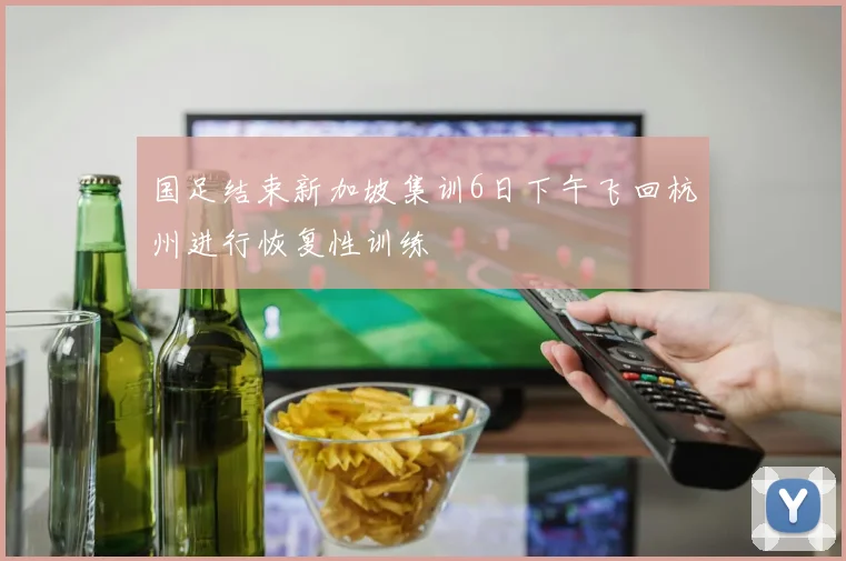 国足结束新加坡集训6日下午飞回杭州进行恢复性训练