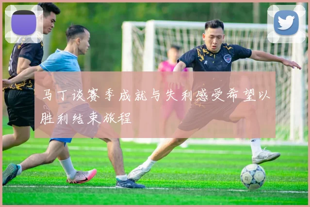 马丁谈赛季成就与失利感受希望以胜利结束旅程