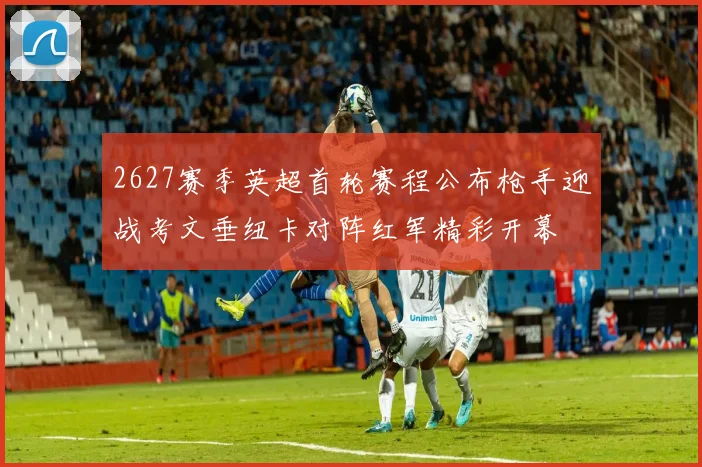 2627赛季英超首轮赛程公布枪手迎战考文垂纽卡对阵红军精彩开幕