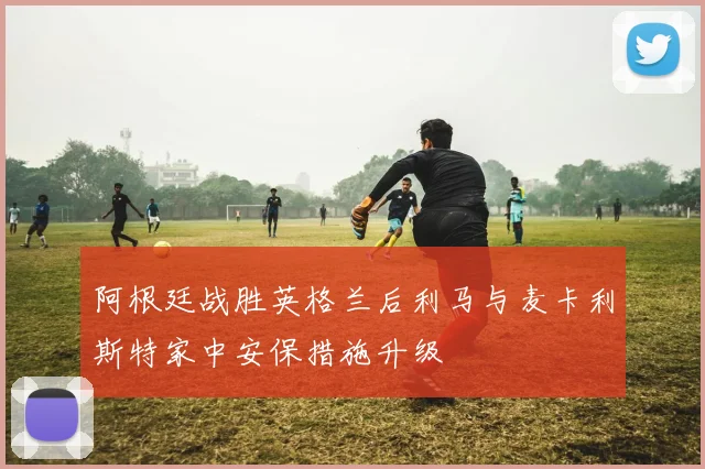 阿根廷战胜英格兰后利马与麦卡利斯特家中安保措施升级
