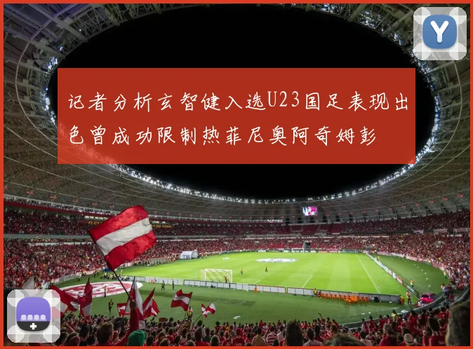 记者分析玄智健入选U23国足表现出色曾成功限制热菲尼奥阿奇姆彭
