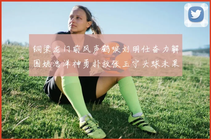 铜梁龙门前风声鹤唳刘明仕奋力解围姚浩洋神勇扑救张玉宁头球未果