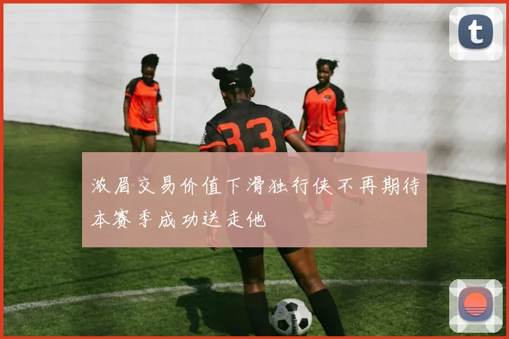 浓眉交易价值下滑独行侠不再期待本赛季成功送走他