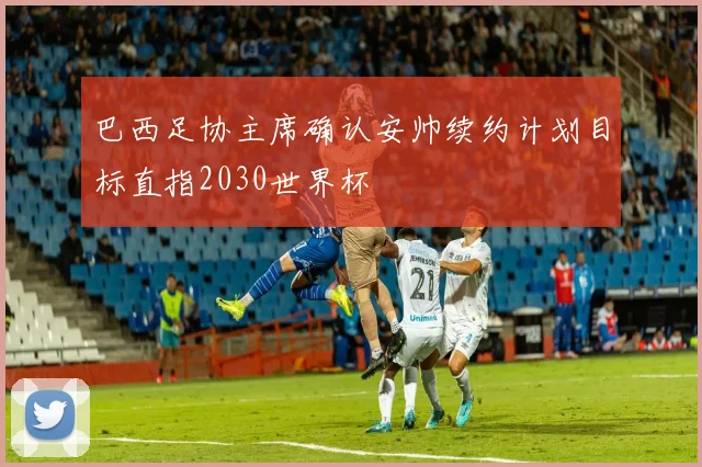 巴西足协主席确认安帅续约计划目标直指2030世界杯