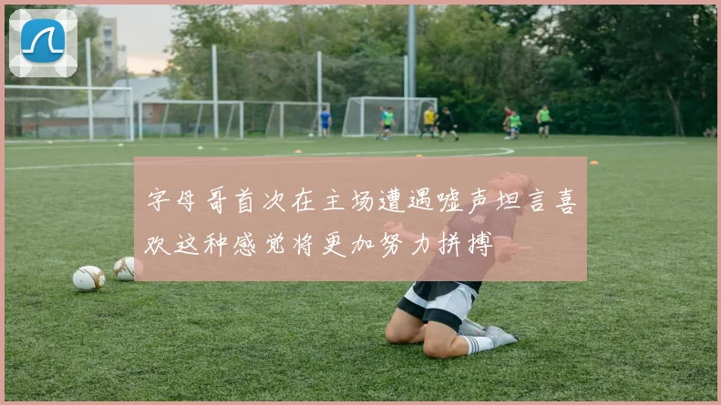 字母哥首次在主场遭遇嘘声坦言喜欢这种感觉将更加努力拼搏