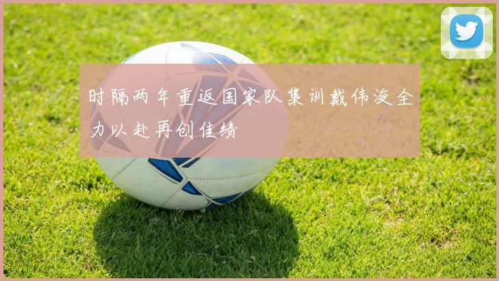 时隔两年重返国家队集训戴伟浚全力以赴再创佳绩