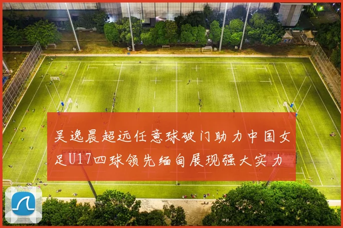 吴逸晨超远任意球破门助力中国女足U17四球领先缅甸展现强大实力