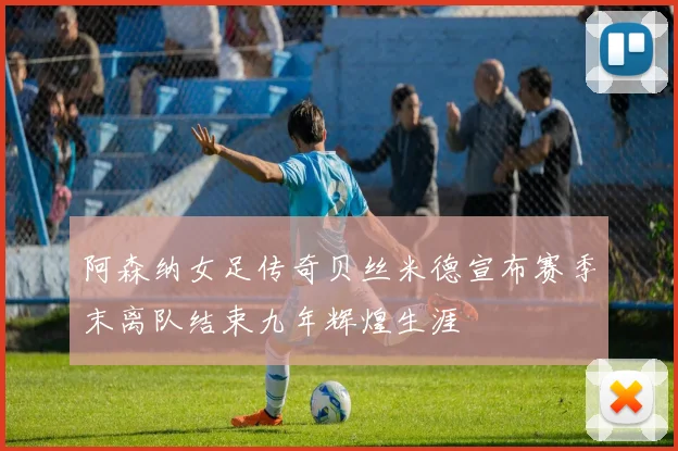 阿森纳女足传奇贝丝米德宣布赛季末离队结束九年辉煌生涯