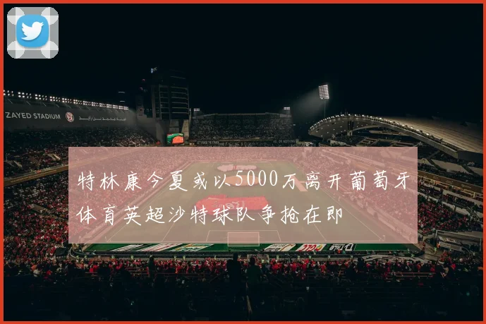 特林康今夏或以5000万离开葡萄牙体育英超沙特球队争抢在即