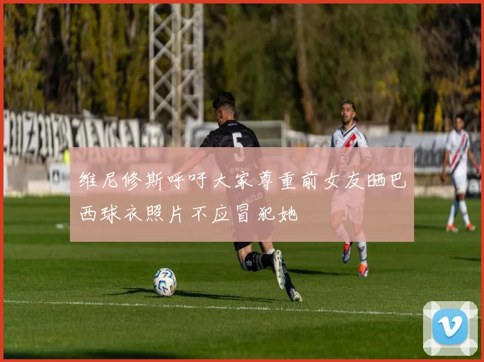 维尼修斯呼吁大家尊重前女友晒巴西球衣照片不应冒犯她