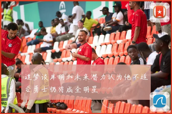 追梦谈库明加未来潜力认为他不适合勇士仍将成全明星