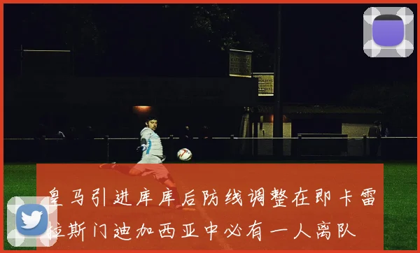 皇马引进库库后防线调整在即卡雷拉斯门迪加西亚中必有一人离队