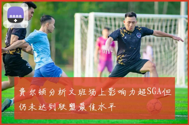 费尔顿分析文班场上影响力超SGA但仍未达到联盟最佳水平