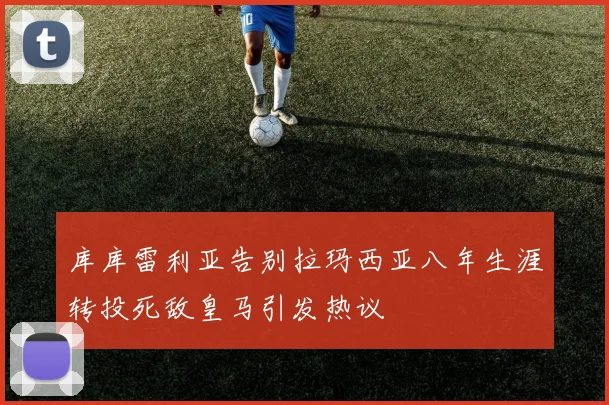 库库雷利亚告别拉玛西亚八年生涯转投死敌皇马引发热议
