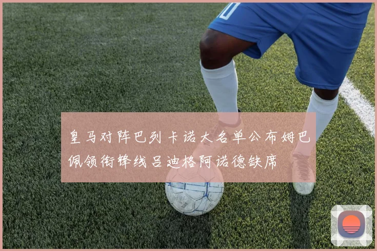 皇马对阵巴列卡诺大名单公布姆巴佩领衔锋线吕迪格阿诺德缺席